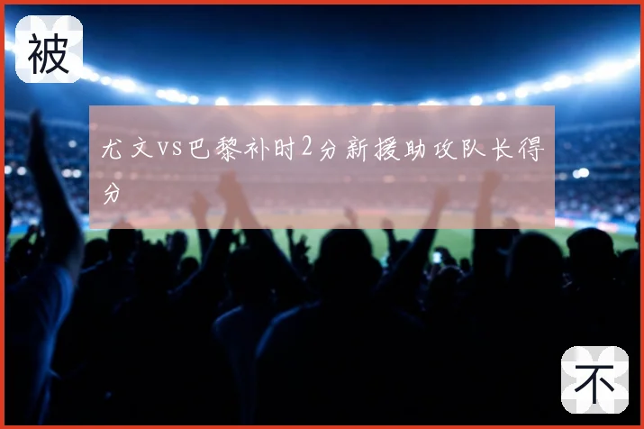 尤文vs巴黎补时2分新援助攻队长得分