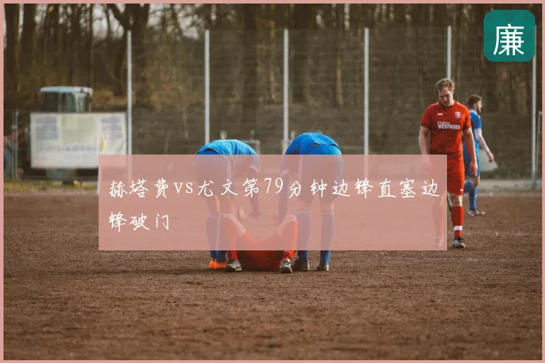 赫塔费vs尤文第79分钟边锋直塞边锋破门