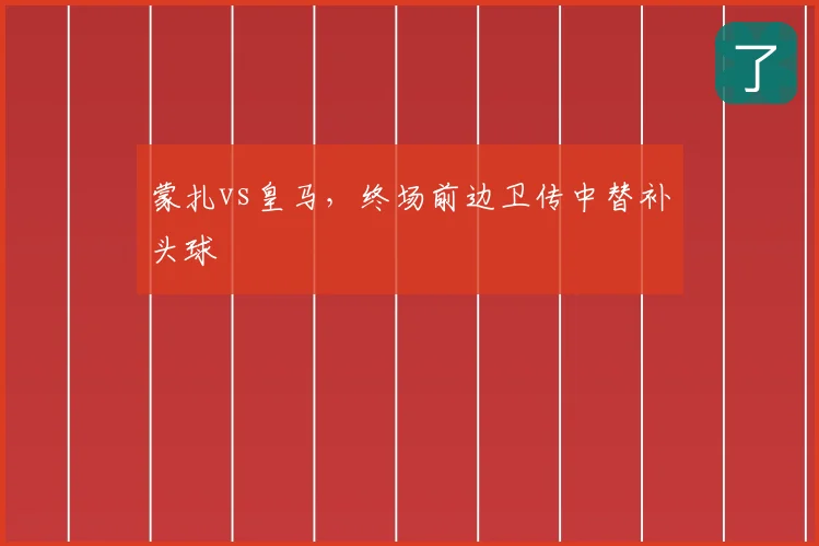 蒙扎vs皇马,终场前边卫传中替补头球